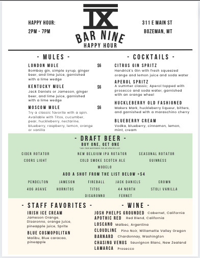 A digital menu for Bar Nine's Happy Hour, located at 311 E Main St, Bozeman, MT. The menu is divided into several sections. At the top, 'Happy Hour: 2PM - 7PM' is displayed, followed by the bar's name, 'Bar Nine,' in bold uppercase letters beneath a stylized Roman numeral 'IX.' The menu is split into categories:  Mules: Lists three cocktails—London Mule, Kentucky Mule, and Moscow Mule—each made with a base liquor, lime juice, simple syrup, ginger beer, and garnished with lime. Cocktails: Includes drinks such as the Citrus Gin Spritz, Huckleberry Old Fashioned, and Blueberry Cream, with descriptions of ingredients like gin, soda, fruit purees, and bitters. Draft Beer: Features a 'Buy One, Get One' deal with various beer options, including New Belgium IPA, Cold Smoke Scotch Ale, Modelo, and seasonal rotator beers. An option to 'Add a Shot from the List Below' is also included, offering Pendleton, Jameson, Jack Daniels, and other liquors for an additional $4. Staff Favorites: Highlights signature drinks such as Irish Ice Cream, Blue Cosmopolitan, and others. Wine: Lists selections like Apothic Red, Loscano Malbec, and Lamarca Prosecco. The menu has a modern, minimalist design with black text on a white background, a green highlighted draft beer section, and simple typography for easy readability.